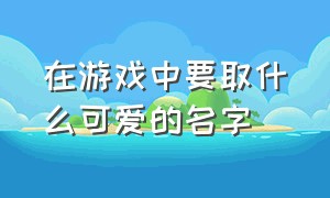 在游戏中要取什么可爱的名字（游戏里的名字怎么取又好听又可爱）