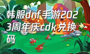 韩服dnf手游2023周年庆cdk兑换码（韩服dnf手游怎么下载）