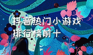 抖音热门小游戏排行榜前十（最火抖音小游戏排行榜前十名）