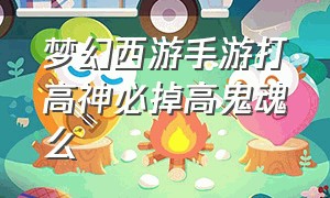 梦幻西游手游打高神必掉高鬼魂么