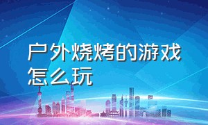 户外烧烤的游戏怎么玩（户外烧烤玩什么游戏有气氛）