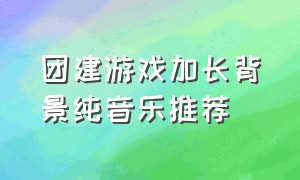 团建游戏加长背景纯音乐推荐