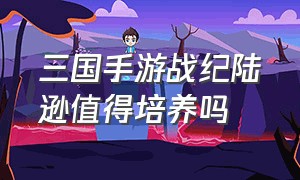 三国手游战纪陆逊值得培养吗