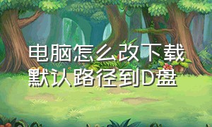 电脑怎么改下载默认路径到D盘