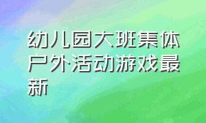 幼儿园大班集体户外活动游戏最新（幼儿园大班小朋友不听管教怎么办）