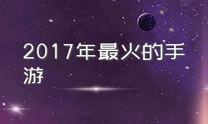 2017年最火的手游（2017哪款手游最火）