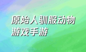 原始人驯服动物游戏手游（驯服魂兽游戏手游排行榜）