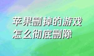 苹果删掉的游戏怎么彻底删除（苹果删掉的游戏怎么彻底删除干净）