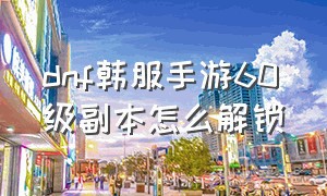 dnf韩服手游60级副本怎么解锁