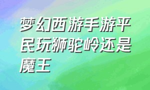 梦幻西游手游平民玩狮驼岭还是魔王