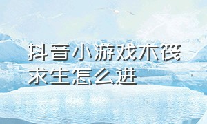 抖音小游戏木筏求生怎么进（抖音小游戏木筏求生怎么获得油桶）