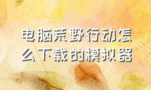 电脑荒野行动怎么下载的模拟器（电脑荒野行动怎么下载的模拟器打不开）