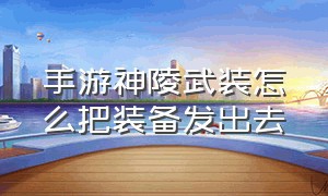 手游神陵武装怎么把装备发出去（神陵武装怎么把装备发到世界）