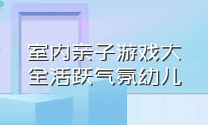 室内亲子游戏大全活跃气氛幼儿（亲子游戏气氛活跃的室内互动游戏）