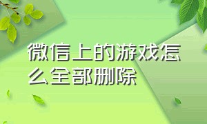 微信上的游戏怎么全部删除