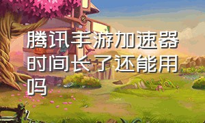 腾讯手游加速器时间长了还能用吗