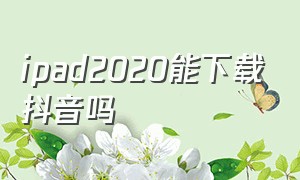 ipad2020能下载抖音吗