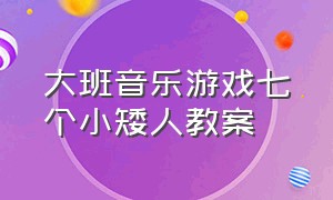 大班音乐游戏七个小矮人教案（小矮人与大巨人大班音乐活动教案）