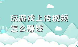 玩游戏上传视频怎么赚钱（哪些游戏不能上传视频赚钱）