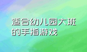 适合幼儿园大班的手指游戏（幼儿园大班手指游戏大全最新）