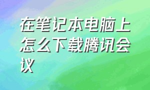 在笔记本电脑上怎么下载腾讯会议