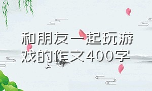 和朋友一起玩游戏的作文400字