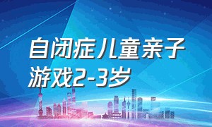 自闭症儿童亲子游戏2-3岁（自闭症儿童行为干预方法）