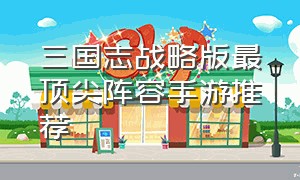 三国志战略版最顶尖阵容手游推荐