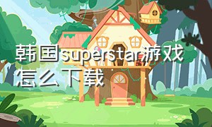 韩国superstar游戏怎么下载（superstar游戏新手入门教程）