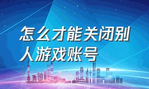 怎么才能关闭别人游戏账号（怎么让别人登不了自己的游戏账号）