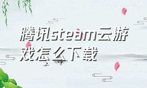 腾讯steam云游戏怎么下载（腾讯stme云游戏）
