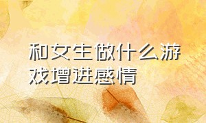 和女生做什么游戏增进感情