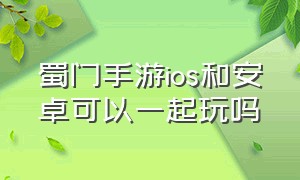 蜀门手游ios和安卓可以一起玩吗（蜀门手游安卓和苹果可以一起玩吗）