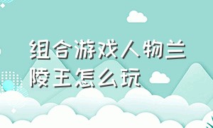 组合游戏人物兰陵王怎么玩（兰陵王怎么玩才能让队友刮目相看）