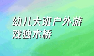 幼儿大班户外游戏独木桥（幼儿园户外活动游戏过独木桥）