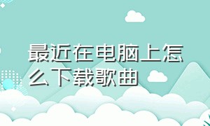 最近在电脑上怎么下载歌曲（在电脑里怎么下载歌曲是免费的）