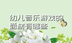 幼儿音乐游戏的题材有哪些（学前儿童音乐游戏的内容与选材）