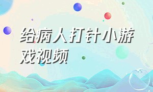 给病人打针小游戏视频（医生给病人打针的小游戏真人版）