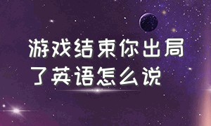 游戏结束你出局了英语怎么说