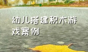 幼儿搭建积木游戏案例（普通积木搭建的100种方法）