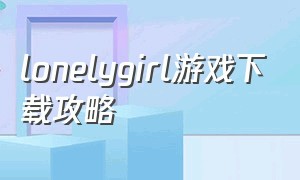 lonelygirl游戏下载攻略（lonely girl游戏）