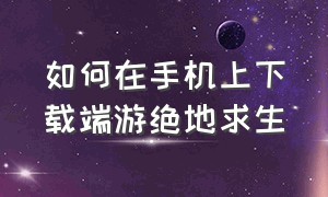 如何在手机上下载端游绝地求生（手机怎么免费下载端游绝地求生）