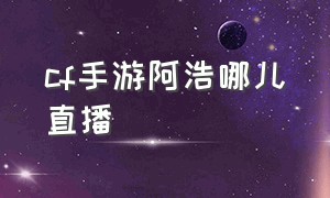 cf手游阿浩哪儿直播