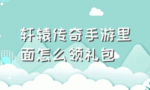 轩辕传奇手游里面怎么领礼包（轩辕传奇手游兑换码大全）