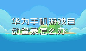 华为手机游戏自动登录怎么办（华为手机游戏自动登录怎么办啊）