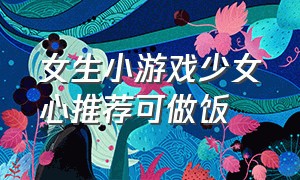 女生小游戏少女心推荐可做饭（女生必备少女心小游戏攻略）