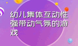 幼儿集体互动性强带动气氛的游戏（搞气氛的集体互动游戏幼儿）