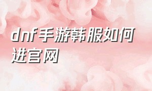 dnf手游韩服如何进官网（dnf韩服手游怎么在游戏里进入官网）