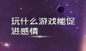 玩什么游戏能促进感情（玩什么游戏能跟女生快速升温）