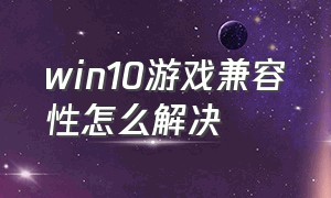 win10游戏兼容性怎么解决